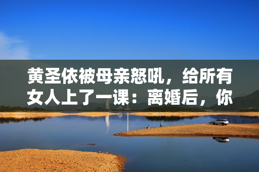 黄圣依被母亲怒吼，给所有女人上了一课：离婚后，你就没有家了