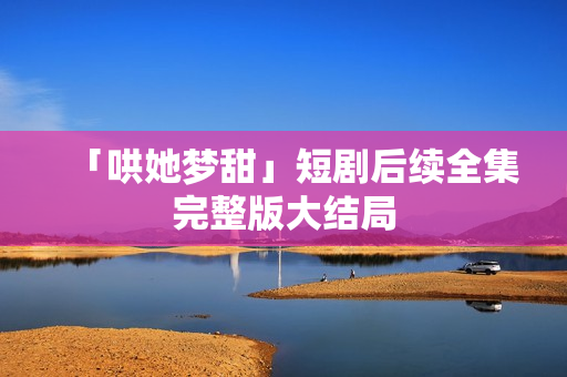 「哄她梦甜」短剧后续全集完整版大结局