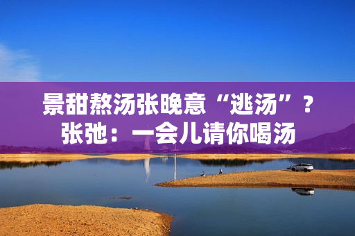 景甜熬汤张晚意“逃汤”？张弛：一会儿请你喝汤