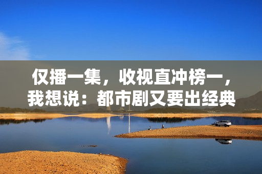 仅播一集，收视直冲榜一，我想说：都市剧又要出经典了
