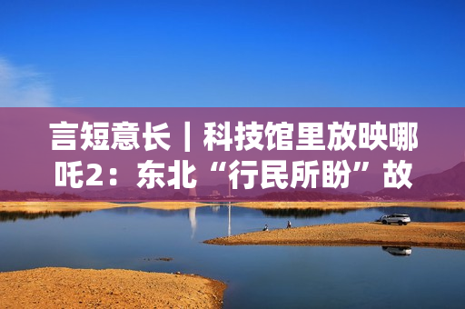 言短意长｜科技馆里放映哪吒2：东北“行民所盼”故事