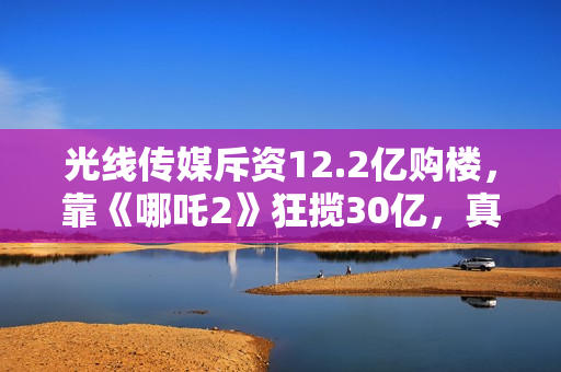 光线传媒斥资12.2亿购楼，靠《哪吒2》狂揽30亿，真相超出想象！