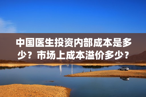 中国医生投资内部成本是多少？市场上成本溢价多少？(中国医生投资方有哪些)