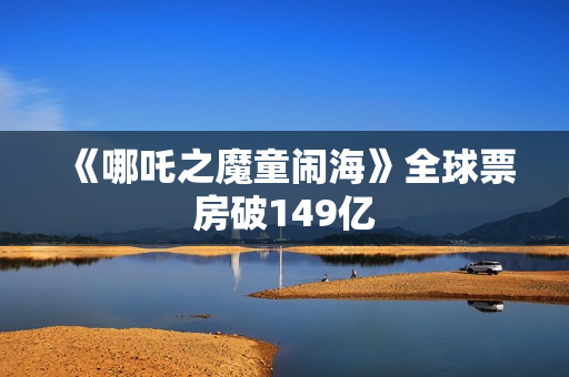 《哪吒之魔童闹海》全球票房破149亿