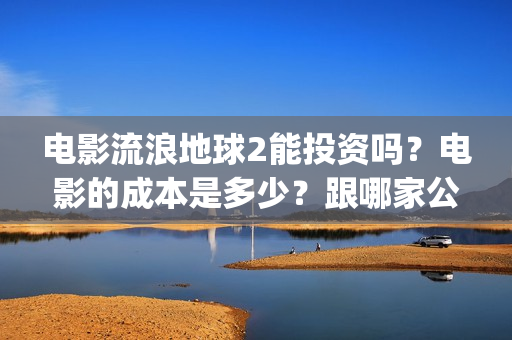 电影流浪地球2能投资吗？电影的成本是多少？跟哪家公司签约、(电影流浪地球2完整版)