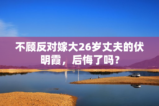 不顾反对嫁大26岁丈夫的伏明霞，后悔了吗？