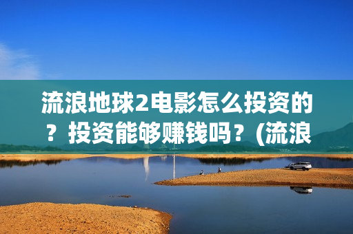 流浪地球2电影怎么投资的？投资能够赚钱吗？(流浪地球2电影什么时候上映)