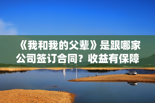 《我和我的父辈》是跟哪家公司签订合同？收益有保障吗？(我和我的父辈演员表)