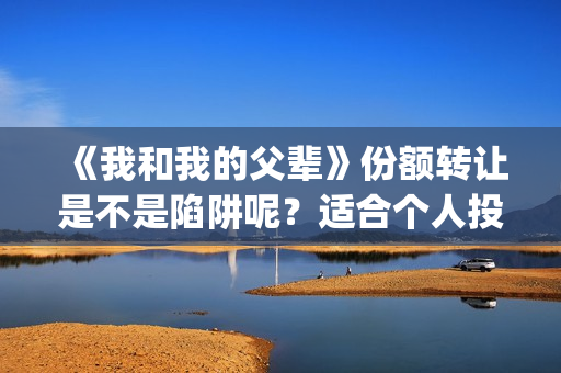 《我和我的父辈》份额转让是不是陷阱呢？适合个人投资吗？(我和我的父辈之乘风)