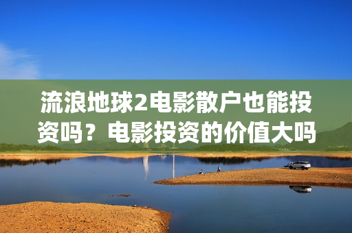 流浪地球2电影散户也能投资吗？电影投资的价值大吗？(流浪地球2电影时长)