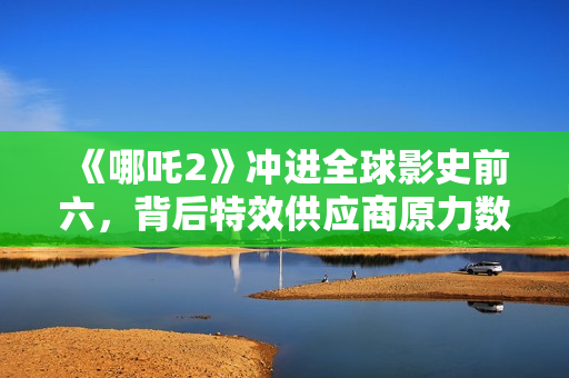 《哪吒2》冲进全球影史前六，背后特效供应商原力数字冲刺IPO