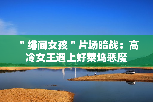 ＂绯闻女孩＂片场暗战：高冷女王遇上好莱坞恶魔