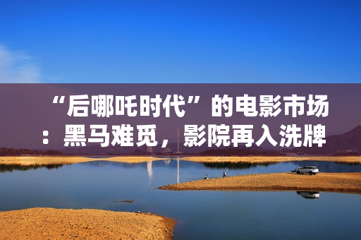 “后哪吒时代”的电影市场：黑马难觅，影院再入洗牌周期
