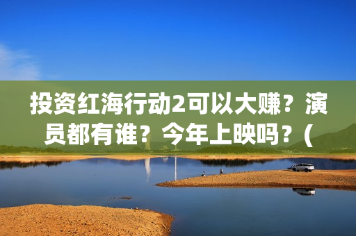 投资红海行动2可以大赚？演员都有谁？今年上映吗？(红海行动投资人名单)