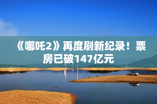 《哪吒2》再度刷新纪录！票房已破147亿元