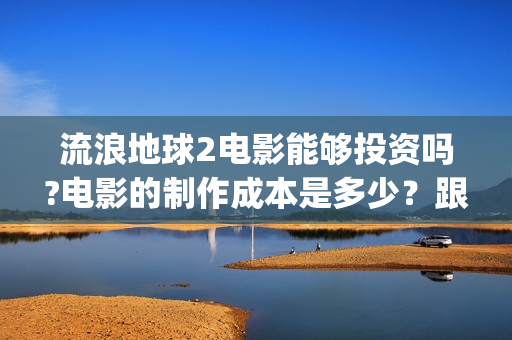 流浪地球2电影能够投资吗?电影的制作成本是多少？跟谁投？(流浪地球2电影下载)
