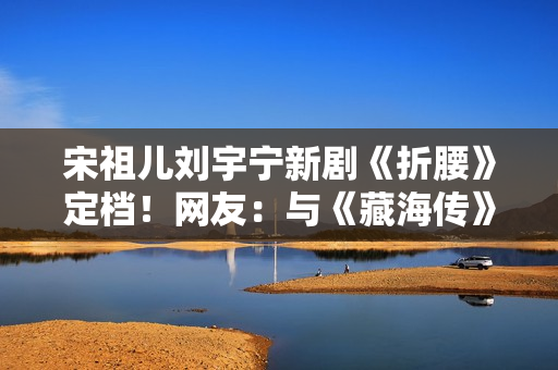 宋祖儿刘宇宁新剧《折腰》定档！网友：与《藏海传》对打的竟然是你