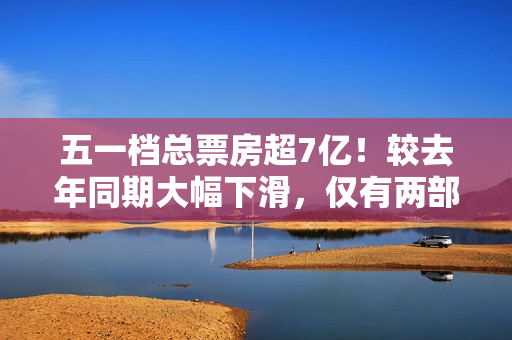五一档总票房超7亿！较去年同期大幅下滑，仅有两部影片破亿