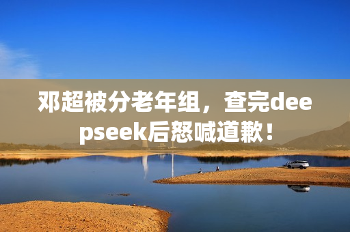 邓超被分老年组，查完deepseek后怒喊道歉！