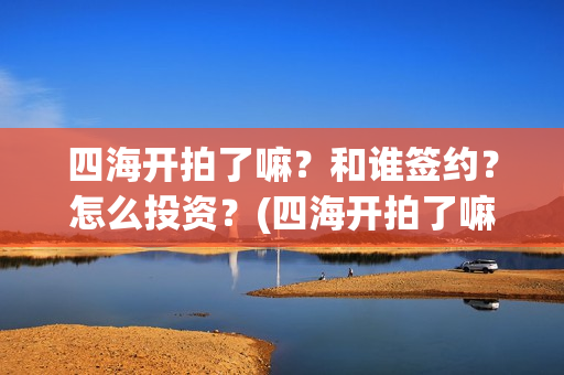 四海开拍了嘛？和谁签约？怎么投资？(四海开拍了嘛是真的吗)