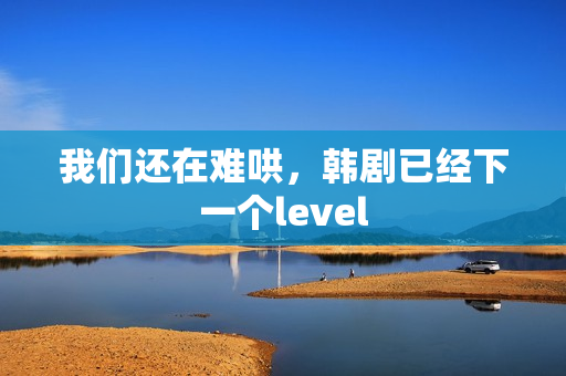 我们还在难哄，韩剧已经下一个level
