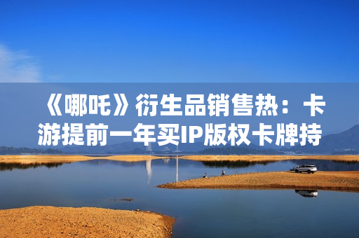 《哪吒》衍生品销售热：卡游提前一年买IP版权卡牌持续“爆单”