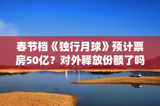 春节档《独行月球》预计票房50亿？对外释放份额了吗？(独行月球电影演员表)
