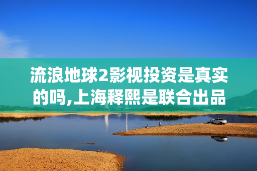 流浪地球2影视投资是真实的吗,上海释熙是联合出品方吗(流浪地球2完整版在线观看视频)