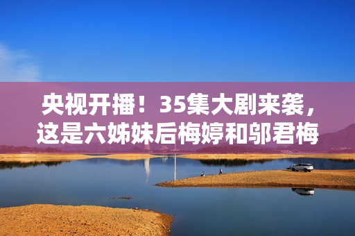 央视开播！35集大剧来袭，这是六姊妹后梅婷和邬君梅二搭的轻喜剧