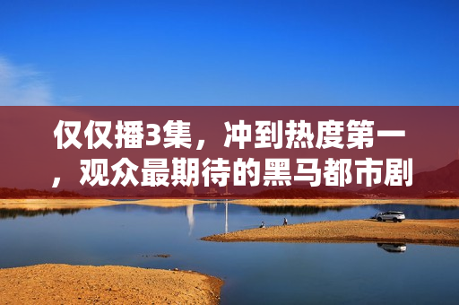 仅仅播3集，冲到热度第一，观众最期待的黑马都市剧开播就炸了