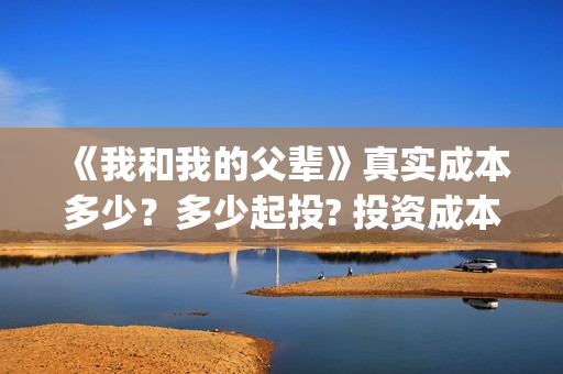 《我和我的父辈》真实成本多少？多少起投? 投资成本多少？(我和我的父辈演员表)