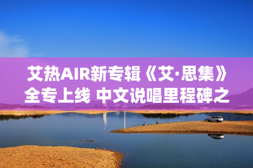 艾热AIR新专辑《艾·思集》全专上线 中文说唱里程碑之作(艾热新歌)