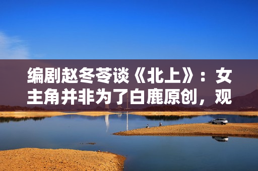 编剧赵冬苓谈《北上》：女主角并非为了白鹿原创，观众仍然需要长剧