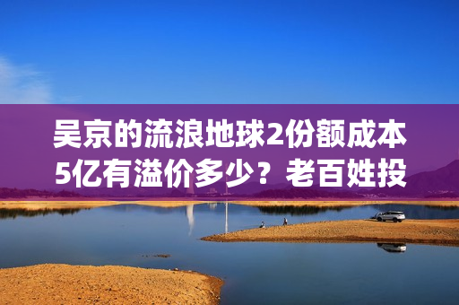 吴京的流浪地球2份额成本5亿有溢价多少？老百姓投资能回本吗？(吴京流浪地球2全网首播)