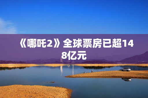 《哪吒2》全球票房已超148亿元