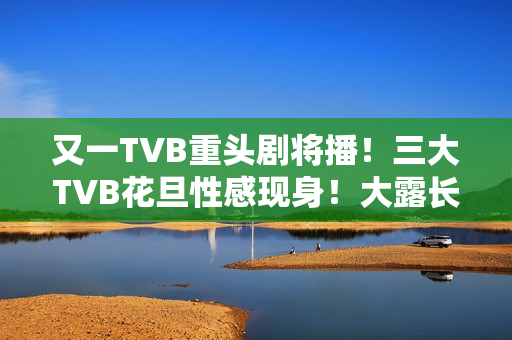 又一TVB重头剧将播！三大TVB花旦性感现身！大露长腿摆诱人姿势