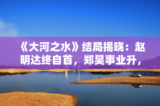 《大河之水》结局揭晓：赵明达终自首，郑昊事业升，梁锦秋结婚