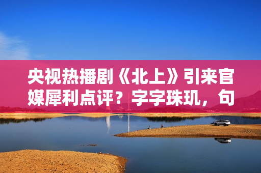 央视热播剧《北上》引来官媒犀利点评？字字珠玑，句句精彩绝伦！