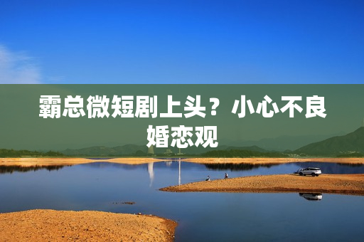 霸总微短剧上头？小心不良婚恋观