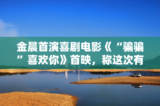 金晨首演喜剧电影《“骗骗”喜欢你》首映，称这次有突破
