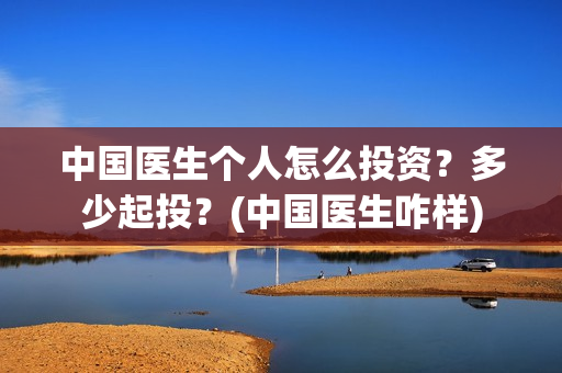 中国医生个人怎么投资？多少起投？(中国医生咋样)