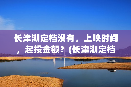 长津湖定档没有，上映时间，起投金额？(长津湖定档时间几次)