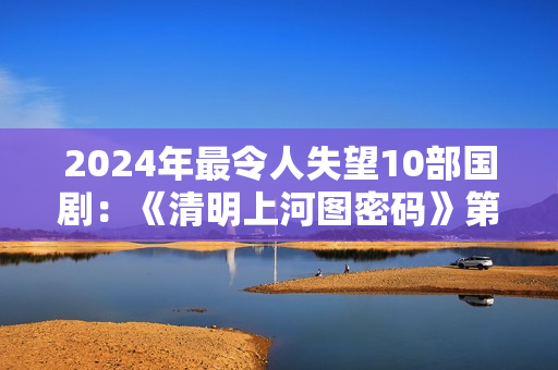 2024年最令人失望10部国剧：《清明上河图密码》第8，第1名没争议