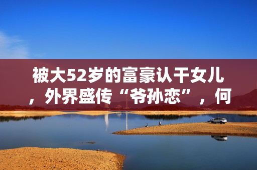 被大52岁的富豪认干女儿，外界盛传“爷孙恋”，何傲儿过得咋样?