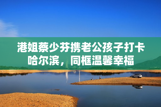 港姐蔡少芬携老公孩子打卡哈尔滨，同框温馨幸福