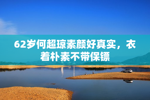 62岁何超琼素颜好真实,衣着朴素不带保镖 62岁何超琼素颜好真实,衣着朴素不带保镖