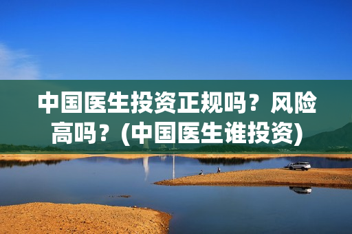 中国医生投资正规吗?风险高吗?(中国医生谁投资) 中国医生投资正规吗?风险高吗?(中国医生谁投资)