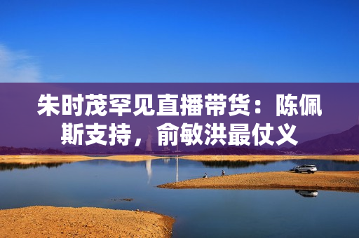 朱时茂罕见直播带货：陈佩斯支持，俞敏洪最仗义