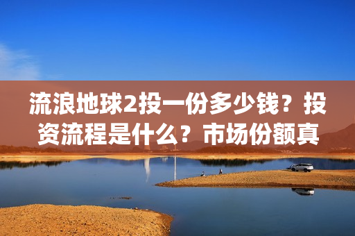 流浪地球2投一份多少钱？投资流程是什么？市场份额真实吗？(流浪地球2 剧情)