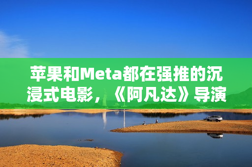 苹果和Meta都在强推的沉浸式电影，《阿凡达》导演卡梅隆也加入了
